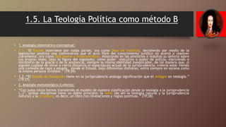1.5. La Teología Política como método B
• 1. Analogía sistemático-conceptual:
• 1.1. “El Estado interviene por todas partes, ora como Deus ex machina, decidiendo por medio de la
legislación positiva una controversia que el acto libre del conocimiento jurídico no acertó a resolver
claramente, ora como Dios bueno y misericordioso, mostrando en las amnistías e indultos su señorío sobre
sus propias leyes; bajo la figura del legislador, como poder ejecutivo o poder de policía, ejerciendo e
ministerio de la gracia o de la asistencia, siempre la misma identidad inexplicable; de tal manera que, si
alguien cuidase de mirar a cierta distancia el espectáculo actual de la jurisprudencia, creería estar viendo
una comedia de capa y espada, donde el Estado, bajo diferentes disfraces, entra siempre en escena como
la misma persona invisible.” (TP,39)
• 1.2. “El Estado de Excepción tiene en la jurisprudencia análoga significación que el milagro en teología.”
(TP,37)
• 2. Analogía metodológica (Leibniz):
• “Con justo título hemos transferido el modelo de nuestra clasificación desde la teología a la jurisprudencia
(…)”, ambas disciplinas tiene un doble principio: la ratio (de ahí la teología natural y la jurisprudencia
natural) y la scriptura, es decir, un libro con revelaciones y reglas positivas.” (TP,38)
 