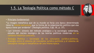 1.5. La Teología Política como método C
• Principio fundamental:
“La imagen metafísica que de su mundo se forja una época determinada
tiene la misma estructura que la forma de la organización política que esa
época tiene por evidente” (Teología política, Cap. III, p. 37).
• Carl Schmitt: síntesis del método analógico y la sociología weberiana,
estudio del núcleo teológico de las teorías políticas modernas en su
contexto histórico concreto.
• Teología Política = Sociología de los conceptos jurídico-políticos.
Analogía entre el sistema de conceptos jurídico-políticos y el sistema de
conceptos teológico-metafísicos de una misma época.
 
