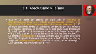 2.1. Absolutismo y Teísmo
• “(…) en la teoría del Estado del siglo XVII, el monarca se
identificaba con Dios, y el Estado ocupa análoga posición a la
atribuida a Dios dentro del mundo en el sistema cartesiano (…) El
príncipe desarrolla todas virtualidades del Estado por una especie
de creación continua. El príncipe es el Dios cartesiano trasladado
al mundo político (…) Imperó esta noción a lo largo de los siglos
XVII y XVIII; y es esta una de las razones por las que Hobbes (…)
fue siempre personalista y postuló siempre una instancia decisioria
concreta, llegando incluso a exaltar a su estado, el Leviathán, al
rango de persona monstruosa elevada al nivel de lo mitológico”
(Carl Schmitt, Teologia Política, p. 45)
 
