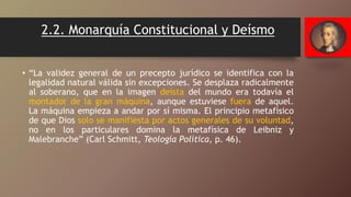 2.2. Monarquía Constitucional y Deísmo
• “La validez general de un precepto jurídico se identifica con la
legalidad natural válida sin excepciones. Se desplaza radicalmente
al soberano, que en la imagen deísta del mundo era todavía el
montador de la gran máquina, aunque estuviese fuera de aquel.
La máquina empieza a andar por sí misma. El principio metafísico
de que Dios solo se manifiesta por actos generales de su voluntad,
no en los particulares domina la metafísica de Leibniz y
Malebranche” (Carl Schmitt, Teología Política, p. 46).
 