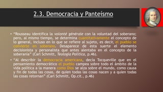 2.3. Democracia y Panteísmo
• “Rousseau identifica la volonté générale con la voluntad del soberano;
pero, al mismo tiempo, se determina cuantitativamente el concepto de
lo general, incluso en lo que se refiere al sujeto, es decir, el pueblo se
convierte en soberano. Desaparece de esta suerte el elemento
decisionista y personalista que antes alentaba en el concepto de la
soberanía” (Carl Schmitt, Teología Política, p.46).
• “Al describir la democracia americana, decía Tocqueville que en el
pensamiento democrático el pueblo campea sobre todo el ámbito de la
vida política a la manera como Dios se alza sobre el mundo, como causa
y fin de todas las cosas, de quien todas las cosas nacen y a quien todas
las cosas retornan” (Carl Schmitt, Op.cit., p.46)
 
