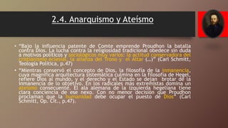 2.4. Anarquismo y Ateísmo
• “Bajo la influencia patente de Comte emprende Proudhon la batalla
contra Dios. La lucha contra la religiosidad tradicional obedece sin duda
a motivos políticos y sociológicos muy varios: la actitud conservadora del
cristianismo eclesial, la alianza del Trono y el Altar (…)” (Carl Schmitt,
Teología Política, p.47)
• “Mientras conservó el concepto de Dios, la filosofía de la inmanencia,
cuya magnífica arquitectura sistemática culmina en la filosofía de Hegel,
refiere Dios al mundo, y el derecho y el Estado se dejan brotar de la
inmanencia de lo objetivo. En los radicales más extremistas domina un
ateísmo consecuente. El ala alemana de la izquierda hegeliana tiene
clara conciencia de ese nexo. Con no menor decisión que Proudhon
proclaman que la humanidad debe ocupar el puesto de Dios” (Carl
Schmitt, Op. Cit., p.47).
 