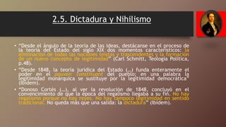 2.5. Dictadura y Nihilismo
• “Desde el ángulo de la teoría de las ideas, destácanse en el proceso de
la teoría del Estado del siglo XIX dos momentos característicos: la
eliminación de todas las nociones teístas y trascendentes y la formación
de un nuevo concepto de legitimidad” (Carl Schmitt, Teología Política,
p.48).
• “Desde 1848, la teoría jurídica del Estado (…) funda enteramente el
poder en el pouvoir constituant del pueblo; en una palabra la
legitimidad monárquica se sustituye por la legitimidad democrática”
(Ibídem).
• “Donoso Cortés (…), al ver la revolución de 1848, concluyó en el
convencimiento de que la época del regalismo llegaba a su fin. No hay
regalismo porque no hay reyes. No hay tampoco legitimidad en sentido
tradicional. No queda más que una salida: la dictadura” (Ibídem).
 