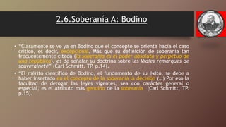 2.6.Soberanía A: Bodino
• “Claramente se ve ya en Bodino que el concepto se orienta hacia el caso
crítico, es decir, excepcional. Más que su definición de soberanía tan
frecuentemente citada (la soberanía es el poder absoluto y perpetuo de
una república), es de señalar su doctrina sobre las Vraies remarques de
souveraineté” (Carl Schmitt, TP. p.14).
• “El mérito científico de Bodino, el fundamento de su éxito, se debe a
haber insertado en el concepto de la soberanía la decisión (…) Por eso la
facultad de derogar las leyes vigentes, sea con carácter general o
especial, es el atributo más genuino de la soberanía (Carl Schmitt, TP.
p.15).
 