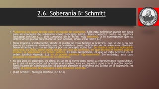 2.6. Soberanía B: Schmitt
• “Soberano es quien decide sobre el estado de excepción. Sólo esta definición puede ser justa
para el concepto de soberanía como concepto límite. Pues concepto límite no significa
concepto confuso (…), sino concepto de la esfera más extrema. A él corresponde que su
definición no pueda conectarse al caso normal, sino al caso límite (…)
• Poco importa, ciertamente, desde el punto de vista teórico o práctico, que se de o no por
bueno el esquema abstracto que se establece como definición de la soberanía (Bodino).
Generalmente, (…), no se disputa por un concepto como tal. Se disputa sobre su aplicación
concreta, es decir, sobre quién decide en caso de conflicto, en qué estriba el interés público
estatal, la seguridad y el orden público. El caso excepcional, el que no está previsto en el
orden jurídico vigente, (…) no se puede delimitar rigurosamente. Sin embargo, este caso
actualiza el problema mismo de la soberanía.
• Ya sea Dios el soberano, es decir, el ue en la tierra obra como su representante indiscutible,
ya lo sea el emperador, el príncipe o el pueblo, esto es, aquellos que con el pueblo pueden
identificarse sin contradicción, se plantea siempre el problema del sujeto de la soberanía, es
decir, la aplicación del concepto a una situación concreta.”
• (Carl Schmitt, Teología Política, p.13-16)
 