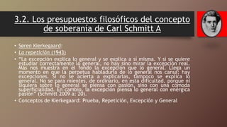 3.2. Los presupuestos filosóficos del concepto
de soberanía de Carl Schmitt A
• Søren Kierkegaard:
• La repetición (1943)
• “La excepción explica lo general y se explica a sí misma. Y si se quiere
estudiar correctamente lo general, no hay sino mirar la excepción real.
Más nos muestra en el fondo la excepción que lo general. Llega un
momento en que la perpetua habladuría de lo general nos cansa; hay
excepciones. Si no se acierta a explicarlas, tampoco se explica lo
general. No se para mientes, de ordinario, en esta dificultad, porque ni
siquiera sobre lo general se piensa con pasión, sino con una cómoda
superficialidad. En cambio, la excepción piensa lo general con enérgica
pasión” (Schmitt 2009 a: 20).
• Conceptos de Kierkegaard: Prueba, Repetición, Excepción y General
 