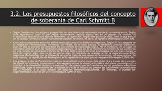 3.2. Los presupuestos filosóficos del concepto
de soberanía de Carl Schmitt B
• Según Constantius, los antiguos griegos habrían descubierto la anamnesis, es decir, la reminiscencia. Según
esta experiencia, todo lo que existe actualmente, existió alguna vez en el pasado. En cambio, el
cristianismo descubrió otro tipo de fenómeno: la repetición. Según este punto de vista, todo lo que existió
en el pasado, volverá a existir nuevamente a partir de ahora, es decir, se repetirá (Kierkegaard 2009: 64).
• Constantius aprovecha estas dos definiciones para atacar la dialéctica hegeliana. Según él, la categoría de
la mediación (Vermittelung), inventada por Hegel, no le hace justicia al verdadero proceso dialéctico,
pues en ella se pierden los contrarios en una síntesis de naturaleza lógica. Por el contrario, en su lugar, el
concepto correcto es el de repetición (Gjentagelse), ya que en él se mantiene la tensión de los contrarios
en una síntesis de naturaleza existencial. Esto se debe a que el término Gjentagelse no solo trae consigo la
idea de repetir algo, sino la de recuperar algo. El concepto es análogo al de la negación-superación
hegeliana (Aufhebung) con la diferencia de que se trata de una operación existencial, no especulativa. De
esta manera, la repetición de Kierkegaard es la repetición de algo que se recupera (Kierkegaard 2009: 64).
• Los griegos, a ojos de Constantius, habrían desarrollado mucho mejor esta dialéctica a través del concepto
de transición o κίνησις (movimiento). Kierkegaard extrae la κίνησις aristotélica del plano cosmológico y la
traslada a la dimensión histórica e existencial, de suerte que se transforma en un problema metafísico
irresoluble, pues el movimiento de la existencia y el de la historia no pueden ser totalmente racionalizados
por la filosofía, a lo sumo pueden ser descritos fenomenológicamente. Sin embargo, sí pueden ser
experimentados a través de la fe (Kierkegaard 2009: 64-65).
 