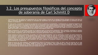 3.2. Los presupuestos filosóficos del concepto
de soberanía de Carl Schmitt D
• Constantius trata de explicar la experiencia de su joven amigo a través de un epílogo ficticio dirigido al lector del libro (o
sea, a nosotros). Mediante él, vincula el concepto de repetición con lo que queríamos aprehender al comienzo de este
análisis: la excepción.
• En este punto, Constantius introduce la oposición entre lo general y la excepción, y reinterpreta la categoría hegeliana de
lo general en función a su propia explicación de la existencia como hecho singular. El método hegeliano, nos dice, anula
tanto lo general como lo individual, lo cual impide aprehender adecuadamente la dimensión de la existencia. Sin embargo,
al igual que Hegel, Constantius identifica lo general con el mundo ético, la eticidad que Hegel encuentra expresada en la
figura del Estado y en el cumplimiento de sus leyes (Kierkegaard 2009: 208).
• Según Constantius, lo individual irrumpe en lo general bajo la forma de la excepción. Esta irrupción constituye el ámbito
concreto de la existencia que desbarata toda construcción general de la vida humana. Aun así, existe una íntima relación
entre ambas categorías, pues las dos definen la situación del hombre frente a su existencia.
• Como sostenía el joven enamorado, la prueba, en cuanto acontecimiento, trae la repetición, es decir, la nueva existencia.
Como sostenía Constantius, la excepción lucha por emerger desde el seno de lo general para abrirse paso hacia la
trascendencia, pero esto no ocurre por obra del deseo o de la voluntad humana, sino por el acaecimiento de un evento
extraordinario. La transformación que produce este evento en la vida del hombre lo coloca en la repetición, es decir, lo
obliga a elegirse dentro de lo que acontece. En suma, cuando la excepción aniquila lo general, la prueba prepara el
advenimiento de la repetición.
• Desde el punto de vista religioso, esta experiencia coloca al individuo frente a Dios, es decir, abre las puertas de su vida
hacia la trascendencia. En cambio, desde el punto de vista racional, esta experiencia nos coloca más allá de todo
conocimiento y de toda moral, es decir, nos coloca ante el absurdo. De esta manera, se restaura la vida del hombre dentro
de un horizonte de sentido donde la fe es el núcleo de su ser.
 