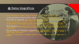 ֎ Datos biográficos
• Nace en Plettemberg (1888) y fallece en la misma ciudad (1985), de origen católico.
• Jurista especialista en Derecho Público, profesor en diversas universidades alemanas.
• Carl Schmitt es considerado, con Martin Heidegger y Ernst Jünger, uno de los pensadores más
importantes de Alemania durante la época del nazismo (1933-1945).
• La idea fundamental de Schmitt es que el Derecho no se reduce a la norma, sino que, por
encima de ella, está la decisión que funda ontológicamente la totalidad del orden jurídico.
• Obras destacadas: Ley y juicio (1912), La Dictadura (1921), Teología política (1922), Teoría de
la Constitución (1928), El concepto de lo político (1932), Tierra y mar (1942), El nomos de la
Tierra (1950).
• Esta concepción ha influenciado en pensadores tan diversos como: S. Zizek, Ch. Mouffe, G.
Agamben, A. Kojeve, J. Freund, J. Taubes, J. Derrida, W. Benjamin, L. Strauss, H. Arendt, T.
Negri y Hayek, entre otros.
• Juzgado en Nüremberg, fue absuelto después de que él mismo ejerciera legalmente su
defensa.
 