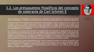 3.2. Los presupuestos filosóficos del concepto
de soberanía de Carl Schmitt E
• ¿Qué nos puede decir Kierkegaard de la doctrina de la soberanía tal como Schmitt la concibe? ¿Por qué Schmitt
recurre a Kierkegaard, a través de la reconstrucción de este párrafo, para fundamentar su concepto de soberanía?
• El problema central del protagonista de La Repetición es interpretado a la luz de la figura de Job. En efecto, Job
es quien, frente a la prueba decretada por Dios, debe decidir su propia existencia en el seno de tal
acontecimiento. Debe decidir si es fiel a Dios y continúa la prueba, o si reniega de él. Si reniega de Dios, habrá
vivido de espaldas a los acontecimientos, es decir, de espaldas a la vida misma, todo lo cual no es sino la pérdida
de la posibilidad de vivir la repetición.
• En la historia de Job tenemos dos momentos: la prueba de Dios y la repetición o recuperación del ser de Job.
Estos momentos son reinterpretados en una nueva dialéctica que Kierkegaard opone a Hegel. Como hemos visto,
se trata de la dialéctica entre la excepción y lo general. Kierkegaard sostiene, en efecto, que la excepción es el
fundamento de lo general, no a la inversa. La excepción es expresión de lo singular, es decir, de la existencia; en
cambio, lo general es expresión del pensamiento. En sentido hegeliano, el pensamiento o el espíritu no solo es el
conocimiento abstracto, sino la vida misma de la sociedad, sus instituciones y la historia universal.
• Frente a esta postura, la tesis de Kierkegaard es que, si bien la excepción acontece en el seno de lo general, como
si la “excepción confirmara la norma”, en realidad, lo que ocurre es que la vida, en cuanto existencia singular,
surge de lo general. Sin embargo, no puede ser pensada por el pensamiento tal como Hegel lo concibe. Por tal
razón, lo general es un obstáculo para el desenvolvimiento de la existencia y, a la inversa de la dialéctica
hegeliana, cumple el papel de negación.
 