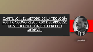 CAPITULO I: EL MÉTODO DE LA TEOLOGÍA
POLÍTICA COMO RESULTADO DEL PROCESO
DE SECULARIZACIÓN DEL DERECHO
MEDIEVAL
1888-1985
 