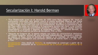 Secularización I: Harold Berman
• “Fue Hildebrando quien en el decenio de 1070 como Papa Gregorio VII, lanzó el
movimiento reformista dela Iglesia contra la misma autoridad imperial que había
encabezado a los reformadores cluniancenses durante el siglo X y comienzos del XI.
Gregorio llegó mucho más lejos que sus predecesores. Proclamó La supremacía legal
del Papa sobre todos los cristianos y la supremacía jurídica del clero, a las órdenes
del Papa, sobre todas las autoridades seculares. Los Papas, sostuvo, podían deponer
emperadores…y procedió a deponer al emperador Enrique IV” (Harold Berman, La
formación de la tradición jurídica de Occidente, FCE, p.104).
• “Después de Gregorio VII, la Iglesia adoptó casi todas las características distintivas
del Estado moderno. Afirmó ser una autoridad independiente, jerárquica y pública.
Su cabeza, el Papa, tenía el derecho de legislar y, en realidad, los sucesores del
Papa Gregorio promulgaron una corriente continua de nuevas leyes (…)” (Op. Cit.,
p.124).
• Secularización vista desde el Derecho: la modernidad se construye a partir de la
secularización resultante de la racionalización de la función jurídico-política de la
Iglesia.
 