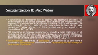 Secularización II: Max Weber
• “Tratábamos de demostrar que el espíritu del ascetismo cristiano fue
quien engendró uno de los elementos constitutivos del moderno espíritu
capitalista, y no solo de este, sino de la misma civilización moderna: la
racionalización de la conducción de vida sobre la base de la idea
profesional” (Max Weber, La ética protestante y el espíritu del
capitalismo, FCE, p.246).
• “El ascetismo se propuso transformar el mundo y quiso realizarse en el
mundo; no es extraño, pues, que las riquezas de este mundo alcanzasen
un poder creciente y, en último termino, irresistible sobre los hombres
como nunca se había conocido en la historia” (Op.cit.,p.248).
• Secularización vista desde la Sociología: La modernidad se construye a
partir de la secularización resultante de la racionalización del trabajo en
la ética del Calvinismo.
 