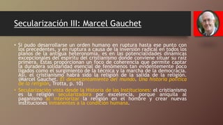 Secularización III: Marcel Gauchet
• Si pudo desarrollarse un orden humano en ruptura hasta ese punto con
los precedentes, y en ruptura a causa de la inversión radical en todos los
planos de la antigua heteronomía, es en las potencialidades dinámicas
excepcionales del espíritu del cristianismo donde conviene situar su raíz
primera. Éstas proporcionan un foco de coherencia que permite captar
la duradera solidaridad esencial de fenómenos tan evidentemente poco
ligados como el surgimiento de la técnica y la marcha de la democracia.
Así, el cristianismo habrá sido la religión de la salida de la religión.
(Marcel Gauchet. El desencantamiento del mundo. Una historia política
de la religión, Trotta, p. 10)
• Secularización vista desde la Historia de las Instituciones: el cristianismo
es la religión secularizadora por excelencia, porque aniquila al
paganismo al interiorizar la religión en el hombre y crear nuevas
instituciones inmanentes a la condición humana.
 