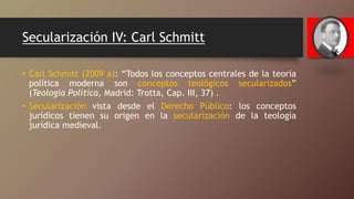Secularización IV: Carl Schmitt
• Carl Schmitt (2009 a): “Todos los conceptos centrales de la teoría
política moderna son conceptos teológicos secularizados”
(Teología Política, Madrid: Trotta, Cap. III, 37) .
• Secularización vista desde el Derecho Público: los conceptos
jurídicos tienen su origen en la secularización de la teología
jurídica medieval.
 