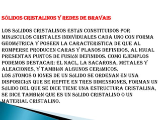 SÓLIDOS CRISTALINOS Y REDES DE BRAVAIS
Los sólidos cristalinos están constituidos por
minúsculos cristales individuales cada uno con forma
geométrica y poseen la característica de que al
romperse producen caras y planos definidos, al igual
presentan puntos de fusión definidos. Como ejemplos
podemos destacar: el NaCl, la sacarosa, metales y
aleaciones, y también algunos cerámicos.
Los átomos o iones de un sólido se ordenan en una
disposición que se repite en tres dimensiones, forman un
sólido del que se dice tiene una estructura cristalina,
se dice también que es un sólido cristalino o un
material cristalino.
 