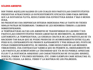 SÓLIDOS AMORFOS
Son todos aquellos sólidos en los cuales sus partículas constituyentes
presentan atracciones lo suficientemente eficaces como para impedir
que la sustancia fluya, resultando una estructura rígida y más o menos
dura.
No presentan una disposición interna ordenada por lo tanto no tienen
ningún patrón determinado. También se les denomina vidrios ó líquidos
sobreenfriados.
A temperaturas altas los amorfos se transforman en líquidos y sus
partículas constituyentes tienen libertad de movimiento, al disminuir
lentamente la temperatura, la energía cinética de las partículas se va
haciendo tan baja que se puede producir un acomodamiento entre ellas;
pero si el enfriamiento se produce rápidamente y por debajo del punto de
fusión (sobreenfiramento), se origina, como resultado de las menores
vibraciones, una contracción térmica que no permite el ordenamiento de
las partículas aumentando la viscosidad que ya no es posible apreciar
flujo y la sustancia adquiere las características de un sólido: rigidez,
dureza, forma y volumen definidos, etc. Como ejemplos cabe resaltar: el
asfalto, ceras, la brea, vidrio y la mayoría de los polímeros.
 
