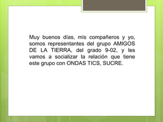 Muy buenos días, mis compañeros y yo,
somos representantes del grupo AMIGOS
DE LA TIERRA, del grado 9-02, y les
vamos a socializar la relación que tiene
este grupo con ONDAS TICS, SUCRE.
 