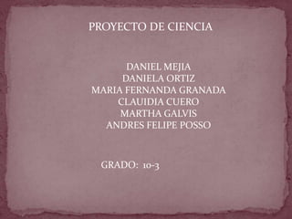 PROYECTO DE CIENCIA


      DANIEL MEJIA
     DANIELA ORTIZ
MARIA FERNANDA GRANADA
    CLAUIDIA CUERO
     MARTHA GALVIS
  ANDRES FELIPE POSSO



 GRADO: 10-3
 
