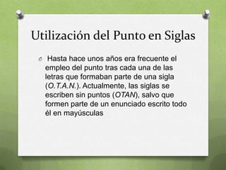 Utilización del Punto en Siglas
 O Hasta hace unos años era frecuente el
  empleo del punto tras cada una de las
  letras que formaban parte de una sigla
  (O.T.A.N.). Actualmente, las siglas se
  escriben sin puntos (OTAN), salvo que
  formen parte de un enunciado escrito todo
  él en mayúsculas
 