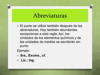 Abreviaturas
O El punto se utiliza también después de las
  abreviaturas. Hay también abundantes
  excepciones a esta regla. Así, los
  símbolos de los elementos químicos y de
  las unidades de medida se escribirán sin
  punto
Ejemplo:
O Sra., Excmo., cf.
O Lic.; Ing.
 