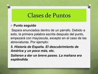 Clases de Puntos
O Punto seguido
Separa enunciados dentro de un párrafo. Debido a
esto, la primera palabra escrita después del punto,
empezará con mayúscula, excepto en el caso de las
abreviaturas. Por ejemplo:
5. Historia de España. El descubrimiento de
América y un poco más, etc.
Salieron a dar un breve paseo. La mañana era
espléndida.
 