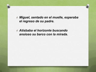 O Miguel, sentado en el muelle, esperaba
 el regreso de su padre.

O Atisbaba el horizonte buscando
 ansioso su barco con la mirada.
 