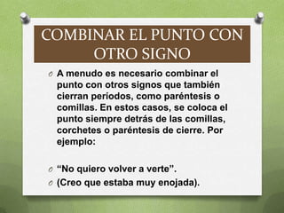 COMBINAR EL PUNTO CON
     OTRO SIGNO
O A menudo es necesario combinar el
 punto con otros signos que también
 cierran períodos, como paréntesis o
 comillas. En estos casos, se coloca el
 punto siempre detrás de las comillas,
 corchetes o paréntesis de cierre. Por
 ejemplo:

O “No quiero volver a verte”.
O (Creo que estaba muy enojada).
 