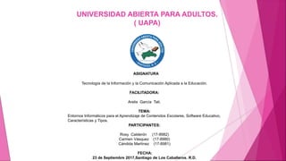 UNIVERSIDAD ABIERTA PARA ADULTOS.
( UAPA)
ASIGNATURA
Tecnología de la Información y la Comunicación Aplicada a la Educación.
FACILITADORA:
Arelis García Tati.
TEMA:
Entornos Informáticos para el Aprendizaje de Contenidos Escolares, Software Educativo,
Características y Tipos.
PARTICIPANTES:
Rosy Calderón (17-8982)
Carmen Vásquez (17-8980)
Cándida Martínez (17-8981)
FECHA:
23 de Septiembre 2017,Santiago de Los Caballeros. R.D.
 