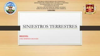 SINIESTROS TERRESTRES
REPUBLICA BOLIVARIANA DE VENEZUELA
MINISTERIO DEL PODER POPULAR PARA LA DEFENSA
VICEMINISTERIO DE LOS SERVICIOS
UNIVERSIDAD MILITAR
ESCUELA DE ESTUDIOS DE ORDEN INTERNO
ESPECIALIDAD DE INVESTIGACION CRIMINAL
COMANDO.
DOCENTE:
COM. DOMINGO GRANADO
 