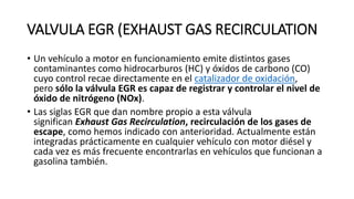 VALVULA EGR (EXHAUST GAS RECIRCULATION
• Un vehículo a motor en funcionamiento emite distintos gases
contaminantes como hidrocarburos (HC) y óxidos de carbono (CO)
cuyo control recae directamente en el catalizador de oxidación,
pero sólo la válvula EGR es capaz de registrar y controlar el nivel de
óxido de nitrógeno (NOx).
• Las siglas EGR que dan nombre propio a esta válvula
significan Exhaust Gas Recirculation, recirculación de los gases de
escape, como hemos indicado con anterioridad. Actualmente están
integradas prácticamente en cualquier vehículo con motor diésel y
cada vez es más frecuente encontrarlas en vehículos que funcionan a
gasolina también.
 