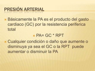 PRESIÓN ARTERIAL
 Básicamente la PA es el producto del gasto
cardiaco (GC) por la resistencia periferica
total
 PA= GC * RPT
 Cualquier condición o daño que aumente o
disminuya ya sea el GC o la RPT puede
aumentar o disminuir la PA
 