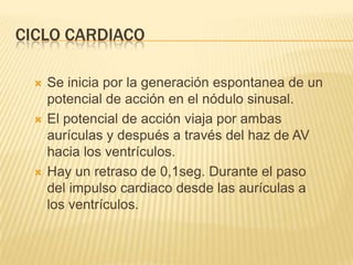 CICLO CARDIACO
 Se inicia por la generación espontanea de un
potencial de acción en el nódulo sinusal.
 El potencial de acción viaja por ambas
aurículas y después a través del haz de AV
hacia los ventrículos.
 Hay un retraso de 0,1seg. Durante el paso
del impulso cardiaco desde las aurículas a
los ventrículos.
 