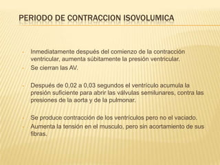 PERIODO DE CONTRACCION ISOVOLUMICA
• Inmediatamente después del comienzo de la contracción
ventricular, aumenta súbitamente la presión ventricular.
• Se cierran las AV.
• Después de 0,02 a 0,03 segundos el ventrículo acumula la
presión suficiente para abrir las válvulas semilunares, contra las
presiones de la aorta y de la pulmonar.
• Se produce contracción de los ventrículos pero no el vaciado.
• Aumenta la tensión en el musculo, pero sin acortamiento de sus
fibras.
 
