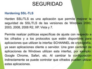 Hardening SSL-TLS
Harden SSL/TLS es una aplicación que permite mejorar la
seguridad de SSL/TLS de las versiones de Windows 2000,
2003, 2008, 2008 R2, XP, Vista y 7.
Permite realizar políticas específicas de ajuste con respecto a
los cifrados y a los protocolos que estén disponibles para
aplicaciones que utilizan la interfaz SCHANNEL de criptografía,
ya sean aplicaciones cliente o servidor. Una gran cantidad de
aplicaciones de Windows utilizan esta interfaz, por ejemplo:
Google Chrome, Safari, etc. Al cambiar la configuración
indirectamente se puede controlar que cifrados pueden utilizar
estas aplicaciones.
SEGURIDAD
 