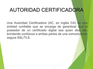 Una Autoridad Certificadora (AC, en inglés CA) es una
entidad confiable que se encarga de garantizar que el
poseedor de un certificado digital sea quien dice ser,
brindando confianza a ambas partes de una comunicación
segura SSL/TLS.
AUTORIDAD CERTIFICADORA
 