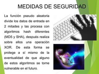 La función pseudo aleatoria
divide los datos de entrada en
2 mitades y las procesa con
algoritmos hash diferentes
(MD5 y SHA), después realiza
sobre ellos una operación
XOR. De esta forma se
protege a sí mismo de la
eventualidad de que alguno
de estos algoritmos se torne
vulnerable en el futuro.
MEDIDAS DE SEGURIDAD
 