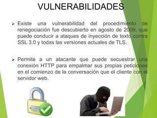  Existe una vulnerabilidad del procedimiento de
renegociación fue descubierto en agosto de 2009, que
puede conducir a ataques de inyección de texto contra
SSL 3.0 y todas las versiones actuales de TLS.
 Permite a un atacante que puede secuestrar una
conexión HTTP para empalmar sus propias peticiones
en el comienzo de la conversación que el cliente con el
servidor web.
VULNERABILIDADES
 