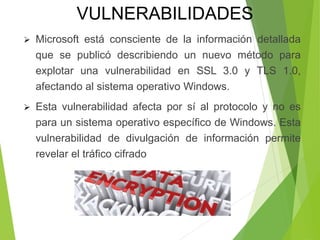  Microsoft está consciente de la información detallada
que se publicó describiendo un nuevo método para
explotar una vulnerabilidad en SSL 3.0 y TLS 1.0,
afectando al sistema operativo Windows.
 Esta vulnerabilidad afecta por sí al protocolo y no es
para un sistema operativo específico de Windows. Esta
vulnerabilidad de divulgación de información permite
revelar el tráfico cifrado
VULNERABILIDADES
 
