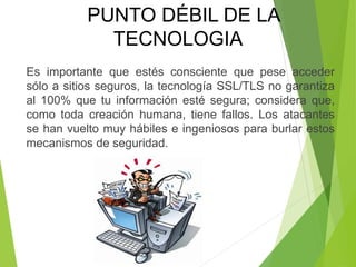 Es importante que estés consciente que pese acceder
sólo a sitios seguros, la tecnología SSL/TLS no garantiza
al 100% que tu información esté segura; considera que,
como toda creación humana, tiene fallos. Los atacantes
se han vuelto muy hábiles e ingeniosos para burlar estos
mecanismos de seguridad.
PUNTO DÉBIL DE LA
TECNOLOGIA
 