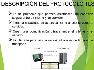 Es un protocolo que permite establecer una conexión
segura entre un cliente y un servidor.
Tiene la capacidad de autenticar tanto al cliente como al
servidor.
Crear una comunicación cifrada entre el cliente y el
servidor.
Es utilizado para brindar seguridad a nivel de la capa de
transporte.
DESCRIPCIÓN DEL PROTOCOLO TLS
 