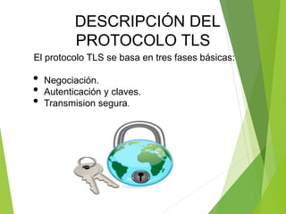El protocolo TLS se basa en tres fases básicas:
• Negociación.
• Autenticación y claves.
• Transmision segura.
DESCRIPCIÓN DEL
PROTOCOLO TLS
 