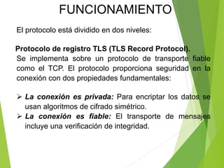 El protocolo está dividido en dos niveles:
Protocolo de registro TLS (TLS Record Protocol).
Se implementa sobre un protocolo de transporte fiable
como el TCP. El protocolo proporciona seguridad en la
conexión con dos propiedades fundamentales:
 La conexión es privada: Para encriptar los datos se
usan algoritmos de cifrado simétrico.
 La conexión es fiable: El transporte de mensajes
incluye una verificación de integridad.
FUNCIONAMIENTO
 