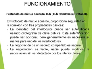 Protocolo de mutuo acuerdo TLS (TLS Handshake Protocol).
El Protocolo de mutuo acuerdo, proporciona seguridad en
la conexión con tres propiedades básicas:
 La identidad del interlocutor puede ser autentificada
usando criptografía de clave pública. Esta autentificación
puede ser opcional, pero generalmente es necesaria al
menos para uno de los interlocutores.
 La negociación de un secreto compartido es segura.
 La negociación es fiable, nadie puede modificar la
negociación sin ser detectado por los interlocutores.
FUNCIONAMIENTO
 