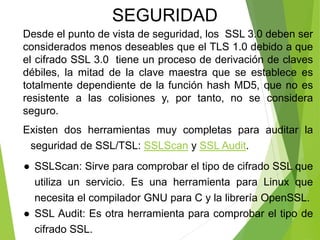 Desde el punto de vista de seguridad, los SSL 3.0 deben ser
considerados menos deseables que el TLS 1.0 debido a que
el cifrado SSL 3.0 tiene un proceso de derivación de claves
débiles, la mitad de la clave maestra que se establece es
totalmente dependiente de la función hash MD5, que no es
resistente a las colisiones y, por tanto, no se considera
seguro.
Existen dos herramientas muy completas para auditar la
seguridad de SSL/TSL: SSLScan y SSL Audit.
● SSLScan: Sirve para comprobar el tipo de cifrado SSL que
utiliza un servicio. Es una herramienta para Linux que
necesita el compilador GNU para C y la librería OpenSSL.
● SSL Audit: Es otra herramienta para comprobar el tipo de
cifrado SSL.
SEGURIDAD
 
