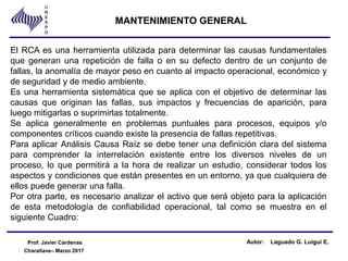 Charallave– Marzo 2017
MANTENIMIENTO GENERAL
Prof. Javier Cárdenas Autor: Laguado G. Luigui E.
El RCA es una herramienta utilizada para determinar las causas fundamentales
que generan una repetición de falla o en su defecto dentro de un conjunto de
fallas, la anomalía de mayor peso en cuanto al impacto operacional, económico y
de seguridad y de medio ambiente.
Es una herramienta sistemática que se aplica con el objetivo de determinar las
causas que originan las fallas, sus impactos y frecuencias de aparición, para
luego mitigarlas o suprimirlas totalmente.
Se aplica generalmente en problemas puntuales para procesos, equipos y/o
componentes críticos cuando existe la presencia de fallas repetitivas.
Para aplicar Análisis Causa Raíz se debe tener una definición clara del sistema
para comprender la interrelación existente entre los diversos niveles de un
proceso, lo que permitirá a la hora de realizar un estudio, considerar todos los
aspectos y condiciones que están presentes en un entorno, ya que cualquiera de
ellos puede generar una falla.
Por otra parte, es necesario analizar el activo que será objeto para la aplicación
de esta metodología de confiabilidad operacional, tal como se muestra en el
siguiente Cuadro:
 