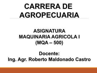 CARRERA DE
AGROPECUARIA
ASIGNATURA
MAQUINARIA AGRICOLA I
(MQA – 500)
Docente:
Ing. Agr. Roberto Maldonado Castro
 