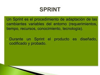 Un Sprint es el procedimiento de adaptación de las
cambiantes variables del entorno (requerimientos,
tiempo, recursos, conocimiento, tecnología).
 Durante un Sprint el producto es diseñado,
codificado y probado.
 