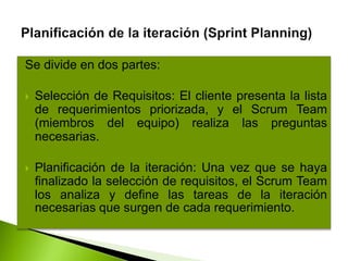 Se divide en dos partes:
 Selección de Requisitos: El cliente presenta la lista
de requerimientos priorizada, y el Scrum Team
(miembros del equipo) realiza las preguntas
necesarias.
 Planificación de la iteración: Una vez que se haya
finalizado la selección de requisitos, el Scrum Team
los analiza y define las tareas de la iteración
necesarias que surgen de cada requerimiento.
 