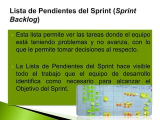  Esta lista permite ver las tareas donde el equipo
está teniendo problemas y no avanza, con lo
que le permite tomar decisiones al respecto.
 La Lista de Pendientes del Sprint hace visible
todo el trabajo que el equipo de desarrollo
identifica como necesario para alcanzar el
Objetivo del Sprint.
 